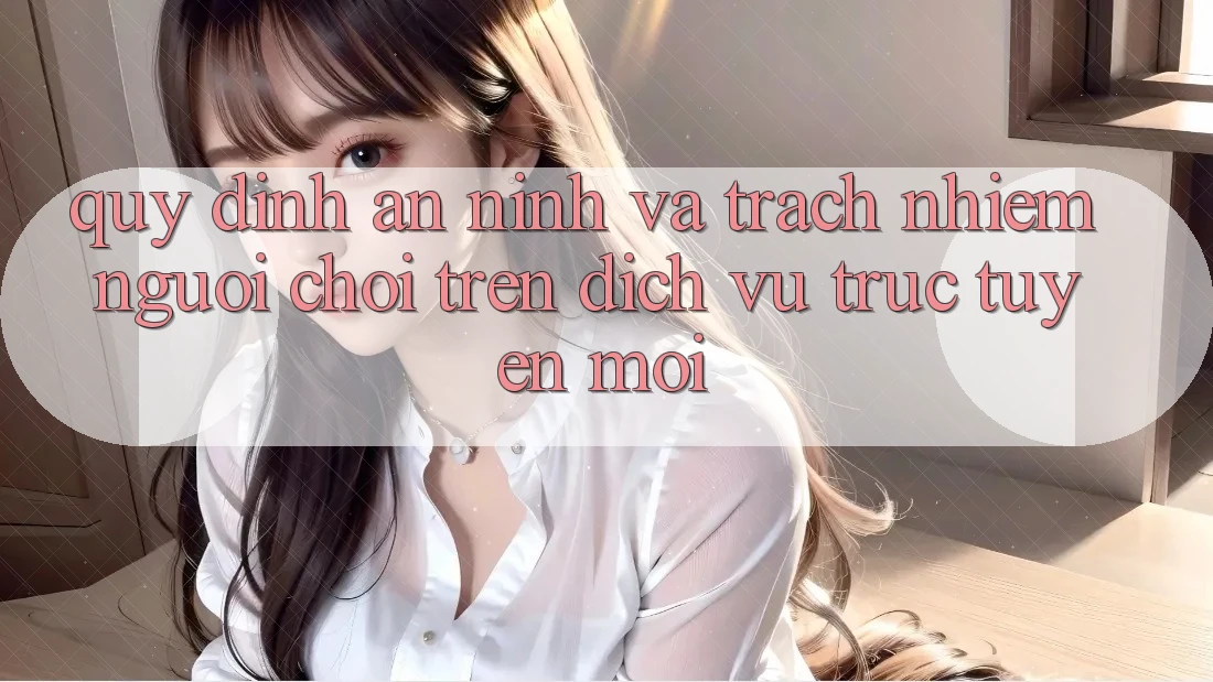 Quy định an ninh và trách nhiệm người chơi trên dịch vụ trực tuyến mới