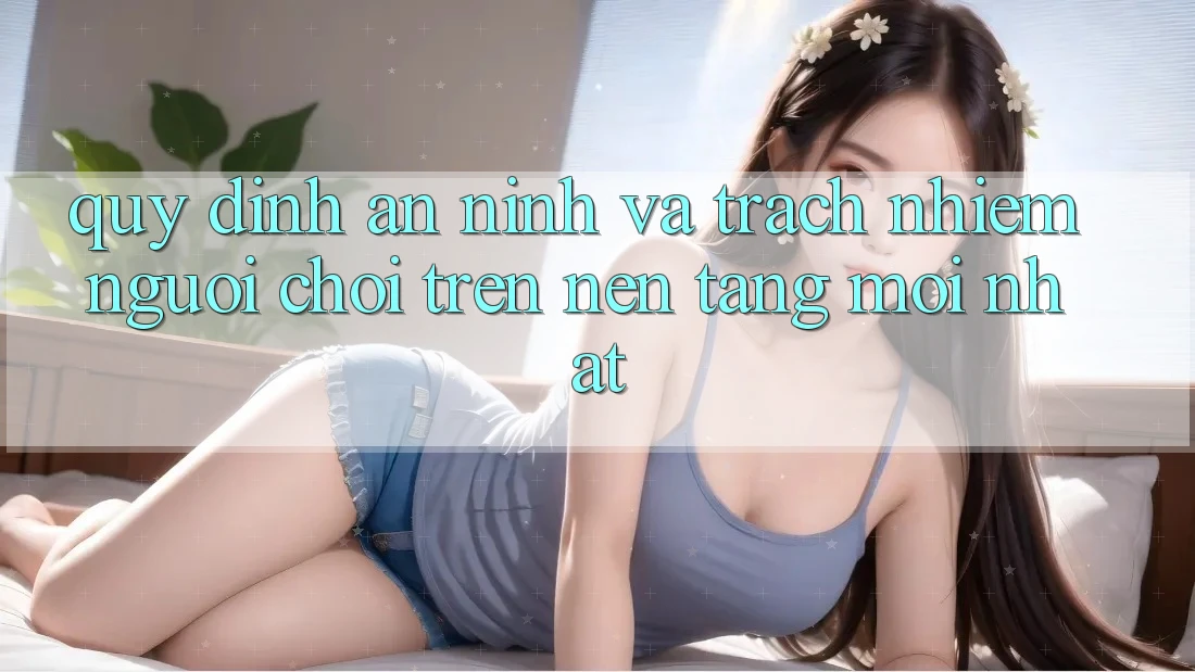 Quy định an ninh và trách nhiệm người chơi trên nền tảng mới nhất