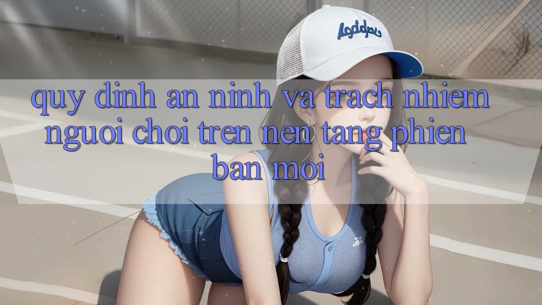 Quy định an ninh và trách nhiệm người chơi trên nền tảng phiên bản mới