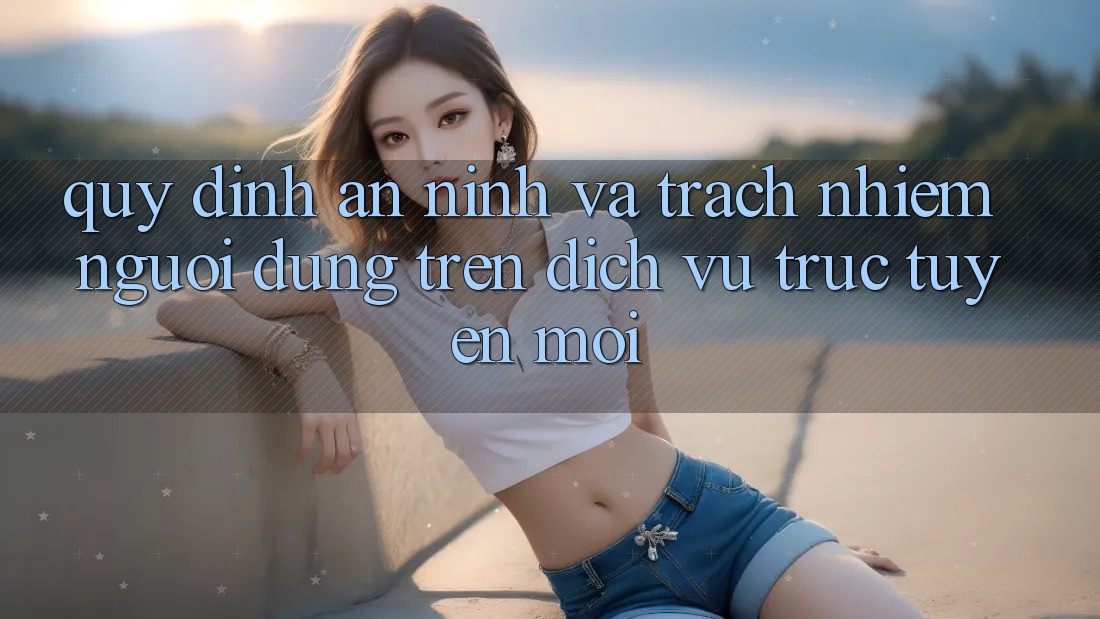 Quy định an ninh và trách nhiệm người dùng trên dịch vụ trực tuyến mới