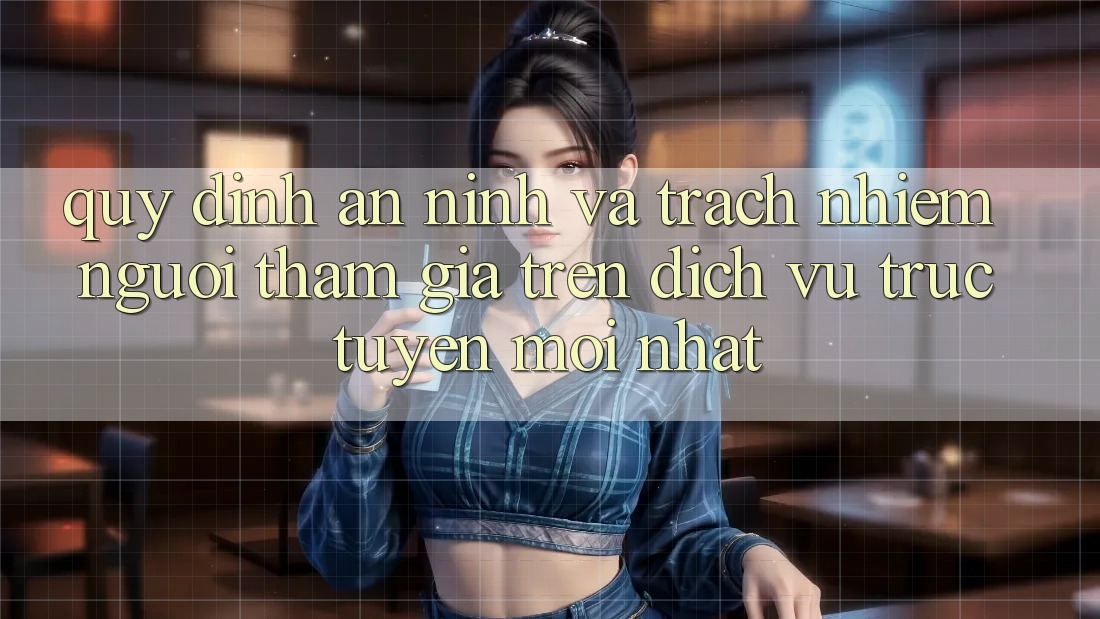 Quy định an ninh và trách nhiệm người tham gia trên dịch vụ trực tuyến mới nhất