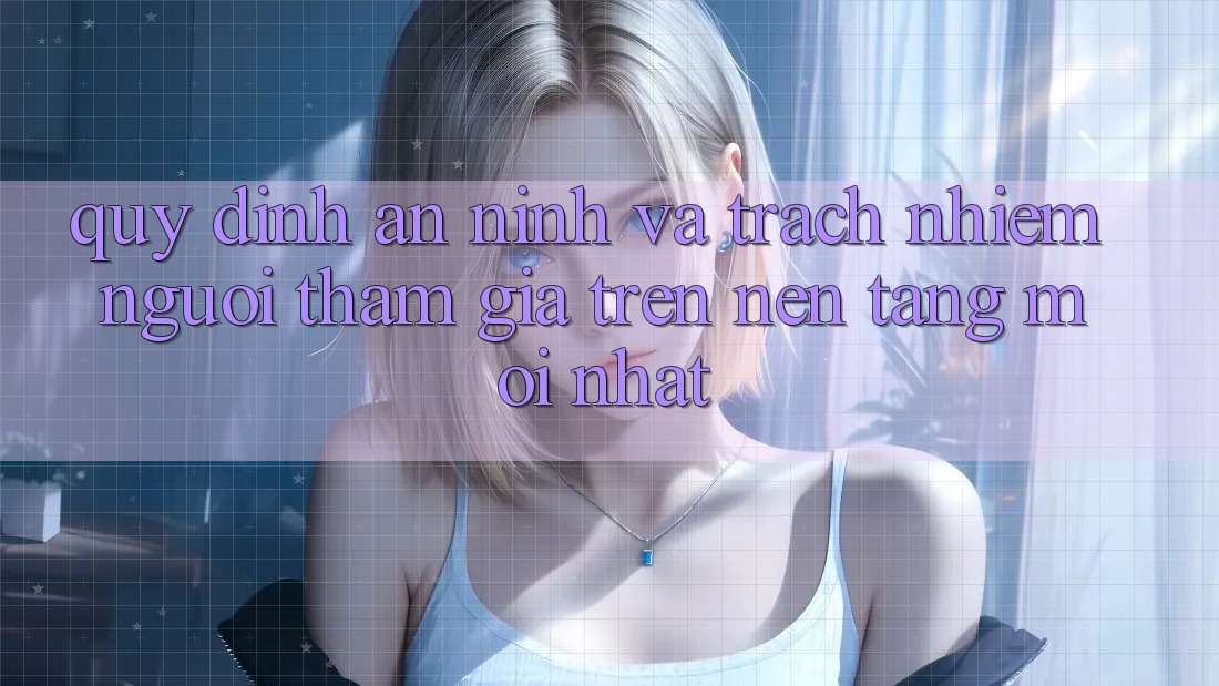 Quy định an ninh và trách nhiệm người tham gia trên nền tảng mới nhất