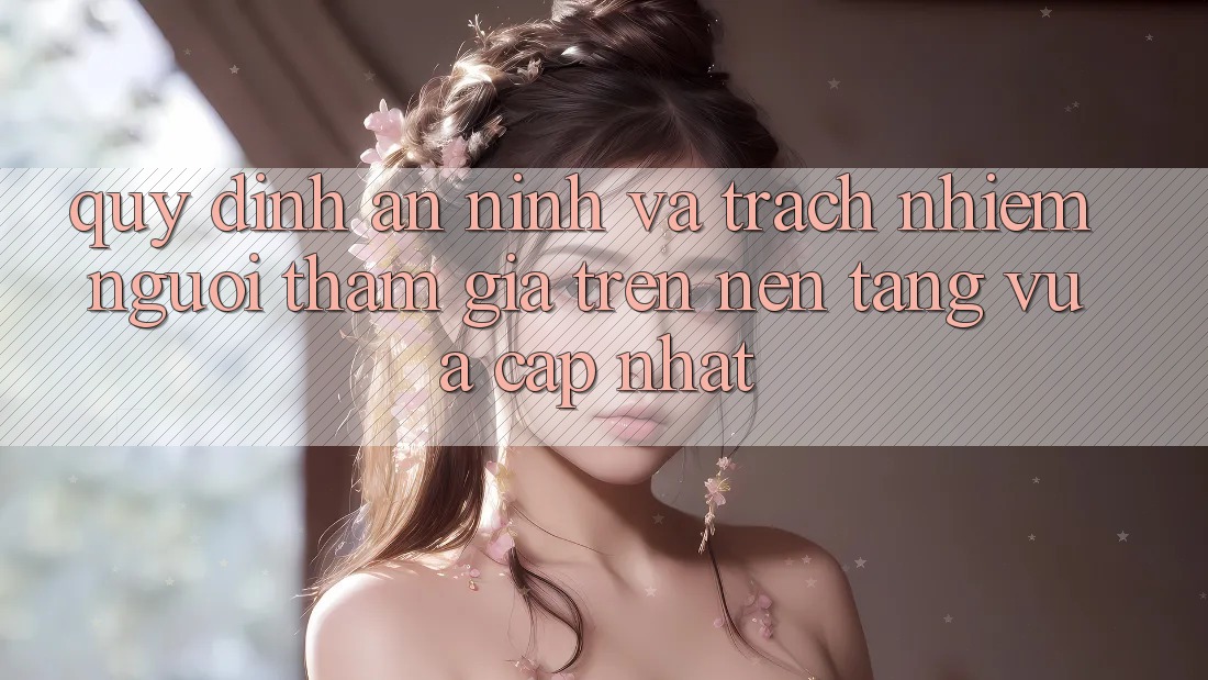 Quy định an ninh và trách nhiệm người tham gia trên nền tảng vừa cập nhật Quy định an ninh và trách nhiệm người tham gia trên nền tảng vừa cập nhật