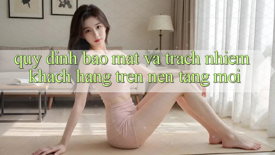 Quy định bảo mật và trách nhiệm khách hàng trên nền tảng mới
