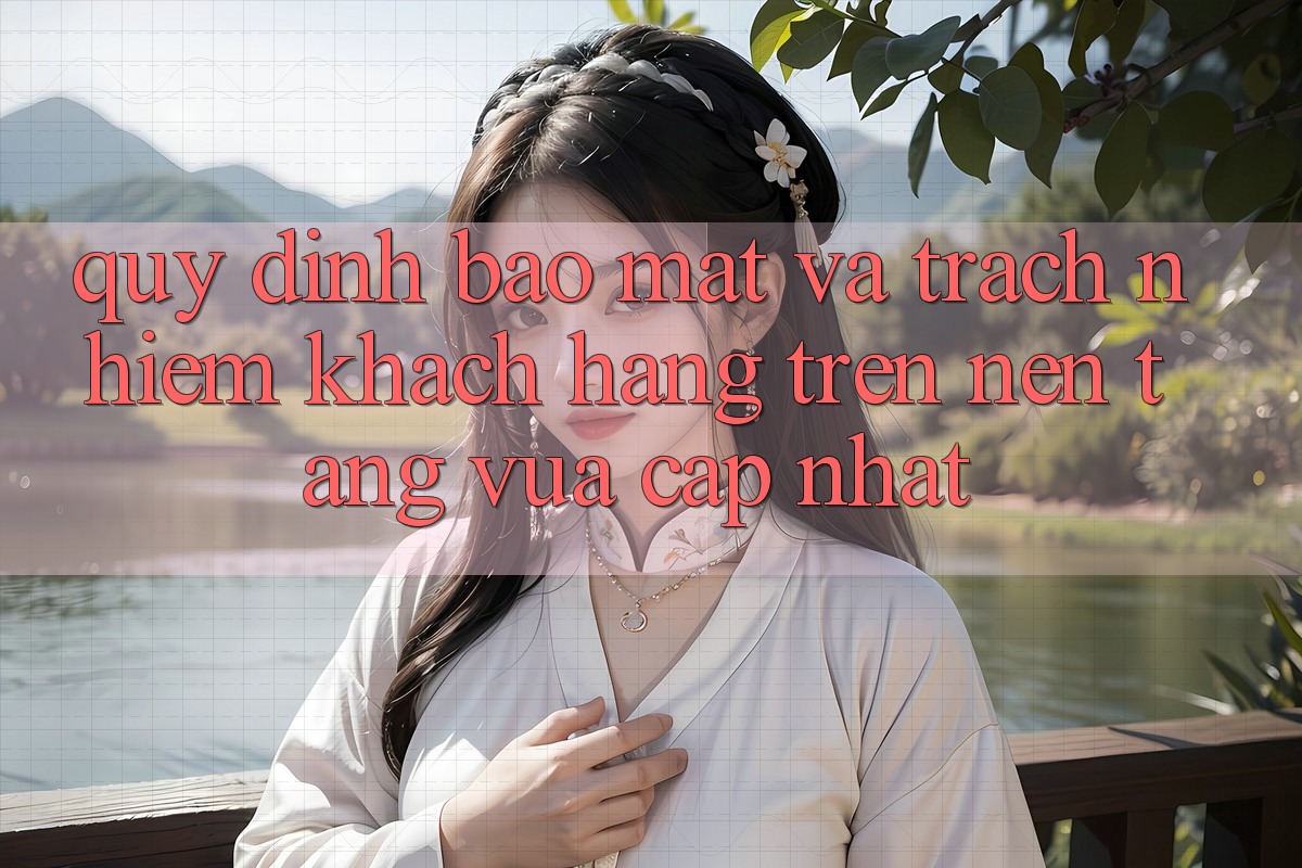 Quy định bảo mật và trách nhiệm khách hàng trên nền tảng vừa cập nhật