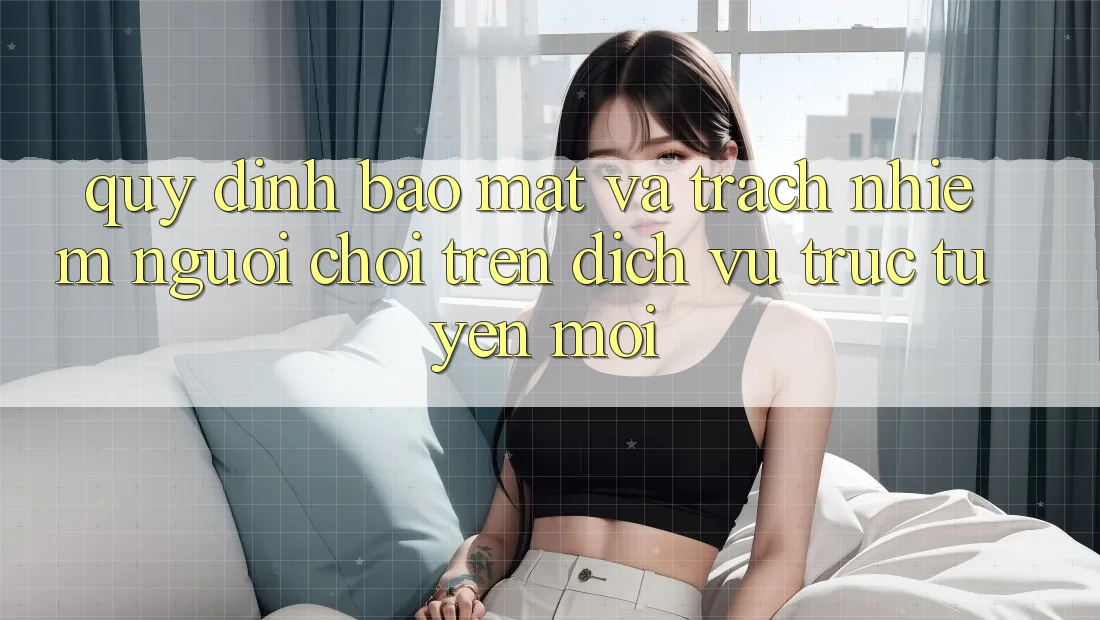 Quy định bảo mật và trách nhiệm người chơi trên dịch vụ trực tuyến mới