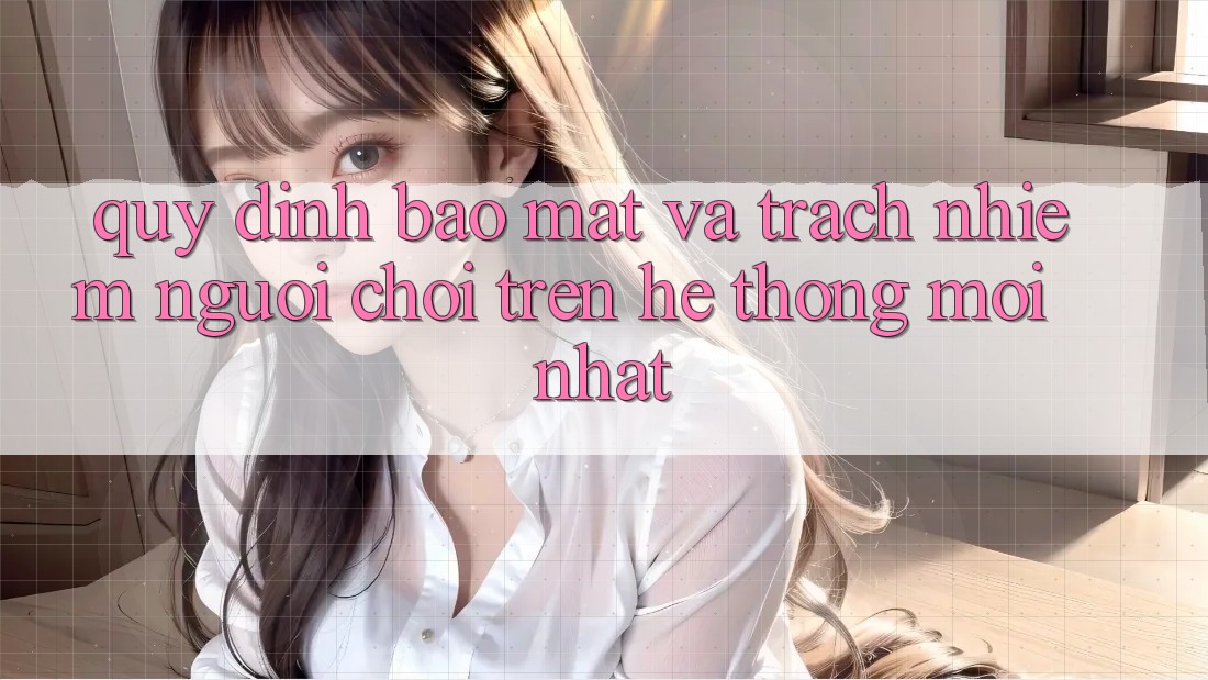 Quy định bảo mật và trách nhiệm người chơi trên hệ thống mới nhất