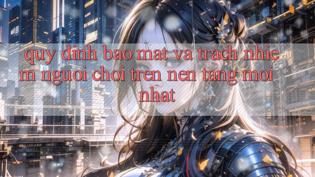 Quy định bảo mật và trách nhiệm người chơi trên nền tảng mới nhất
