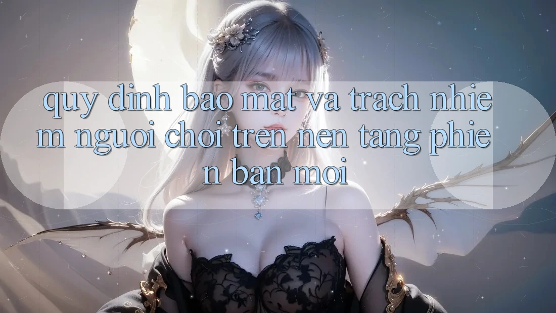Quy định bảo mật và trách nhiệm người chơi trên nền tảng phiên bản mới