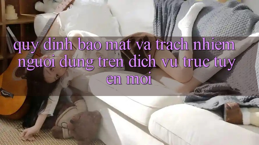 Quy định bảo mật và trách nhiệm người dùng trên dịch vụ trực tuyến mới