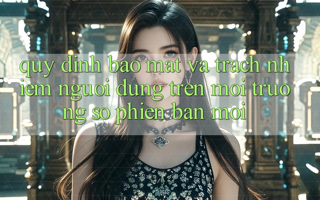 Quy định bảo mật và trách nhiệm người dùng trên môi trường số phiên bản mới Quy định bảo mật và trách nhiệm người dùng trên môi trường số phiên bản mới