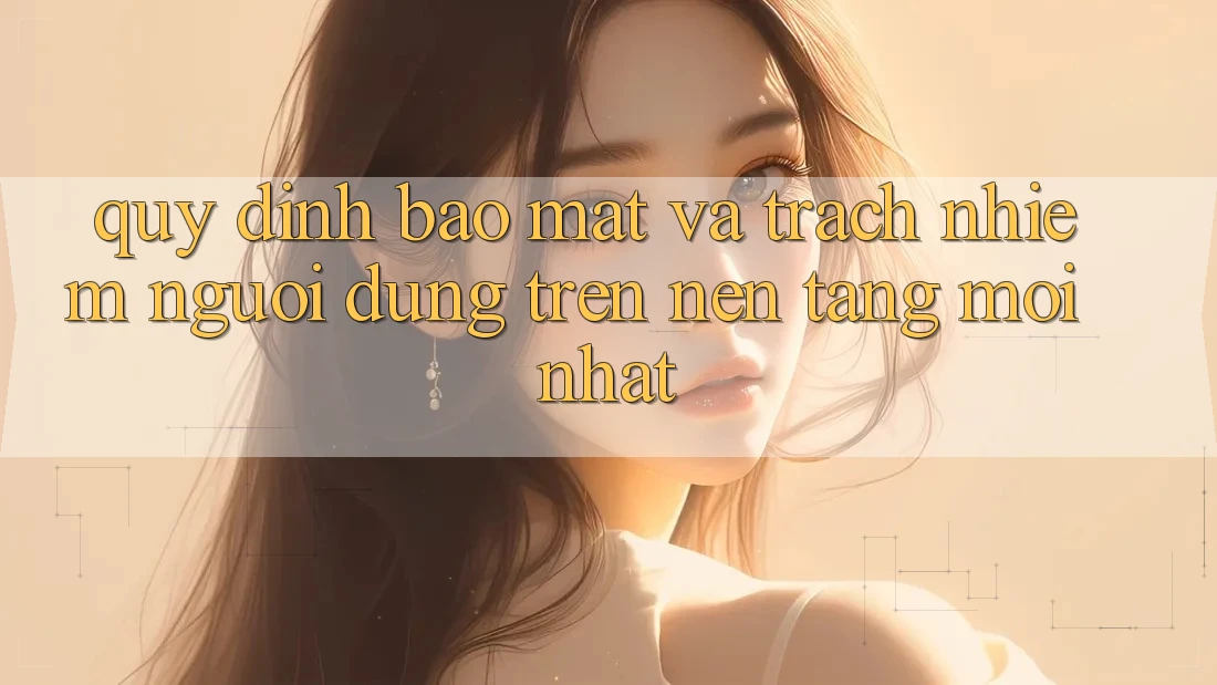 Quy định bảo mật và trách nhiệm người dùng trên nền tảng mới nhất