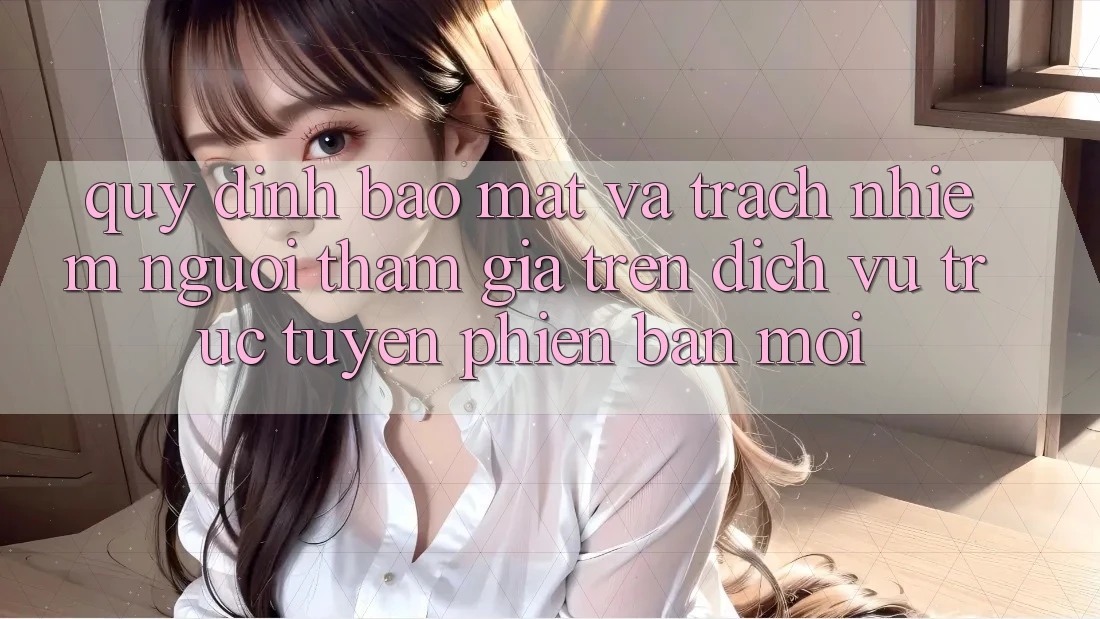 Quy định bảo mật và trách nhiệm người tham gia trên dịch vụ trực tuyến phiên bản mới
