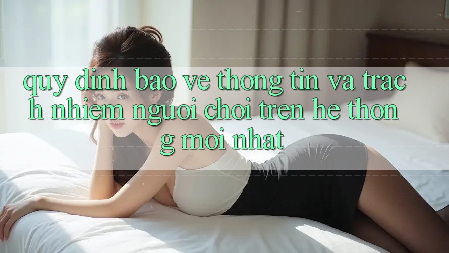 Quy định bảo vệ thông tin và trách nhiệm người chơi trên hệ thống mới nhất