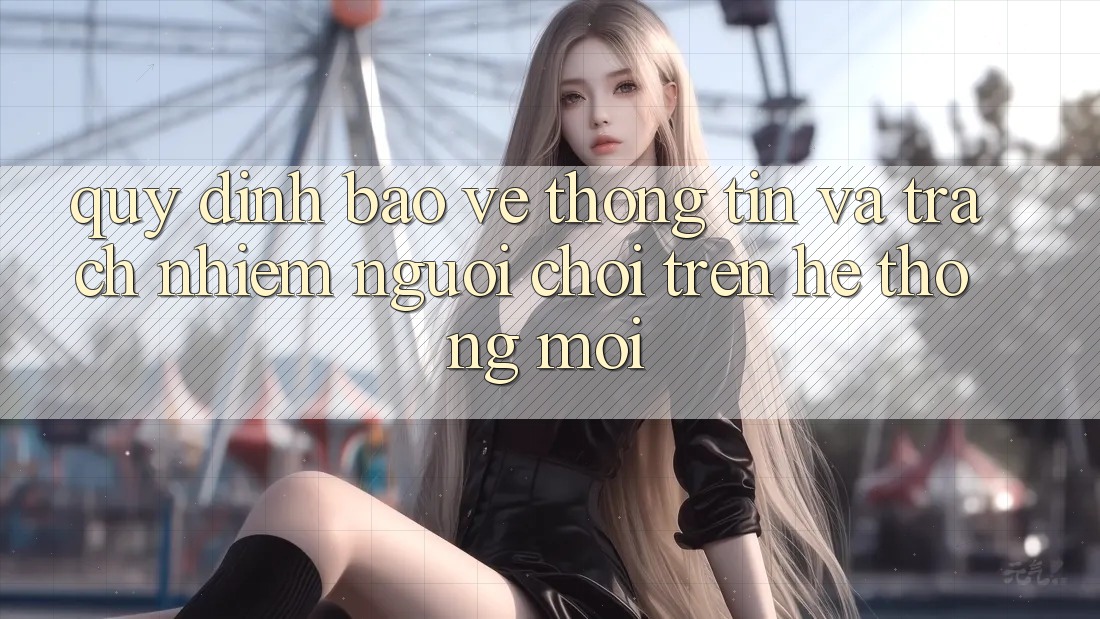 Quy định bảo vệ thông tin và trách nhiệm người chơi trên hệ thống mới Quy định bảo vệ thông tin và trách nhiệm người chơi trên hệ thống mới