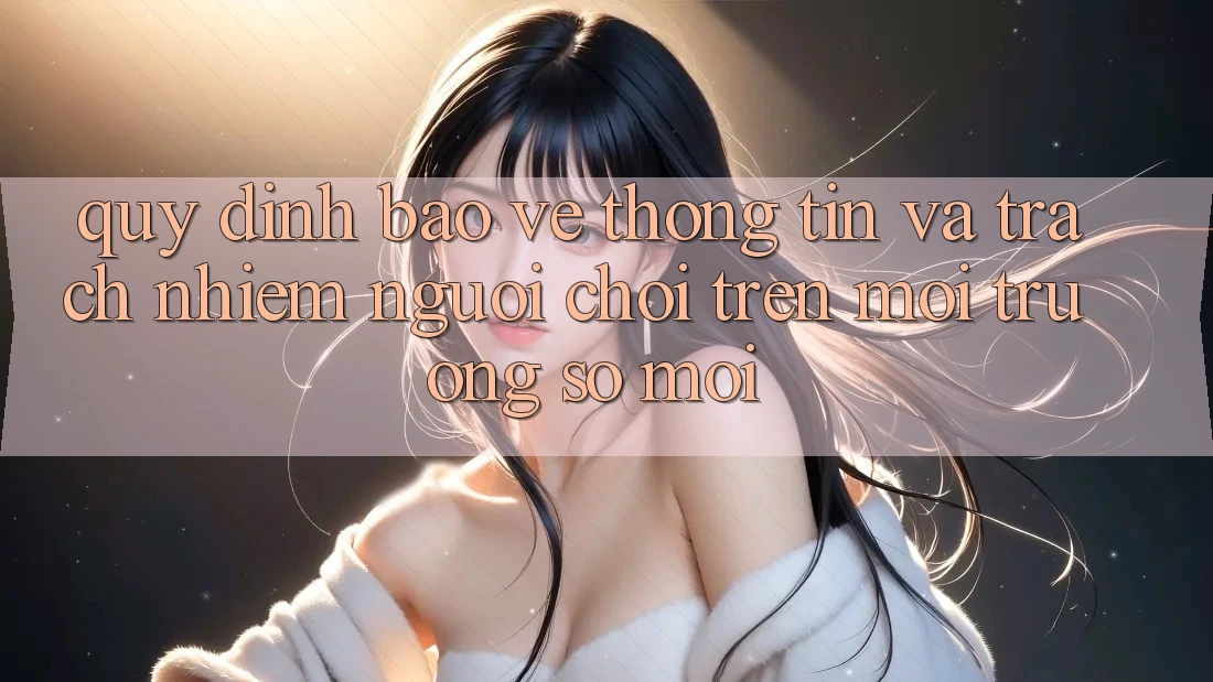 Quy định bảo vệ thông tin và trách nhiệm người chơi trên môi trường số mới Quy định bảo vệ thông tin và trách nhiệm người chơi trên môi trường số mới