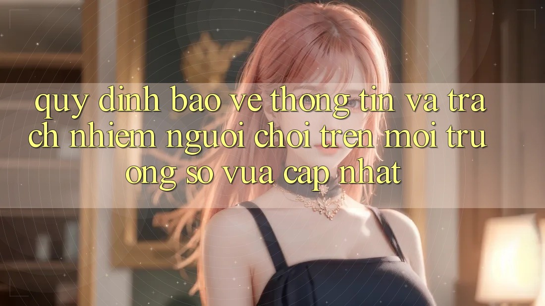 Quy định bảo vệ thông tin và trách nhiệm người chơi trên môi trường số vừa cập nhật Quy định bảo vệ thông tin và trách nhiệm người chơi trên môi trường số vừa cập nhật