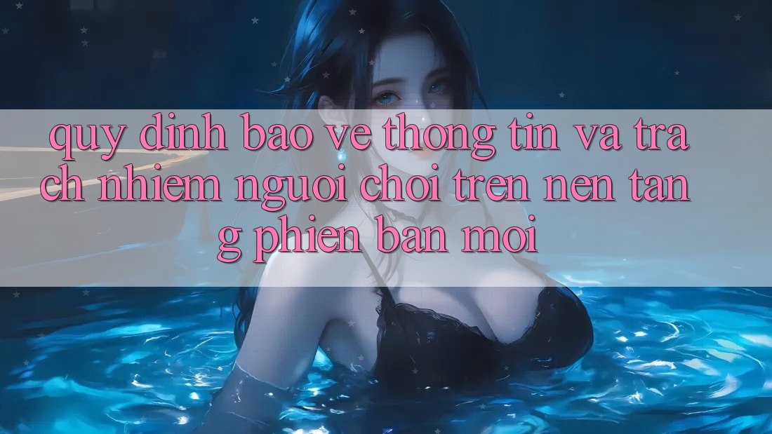 Quy định bảo vệ thông tin và trách nhiệm người chơi trên nền tảng phiên bản mới
