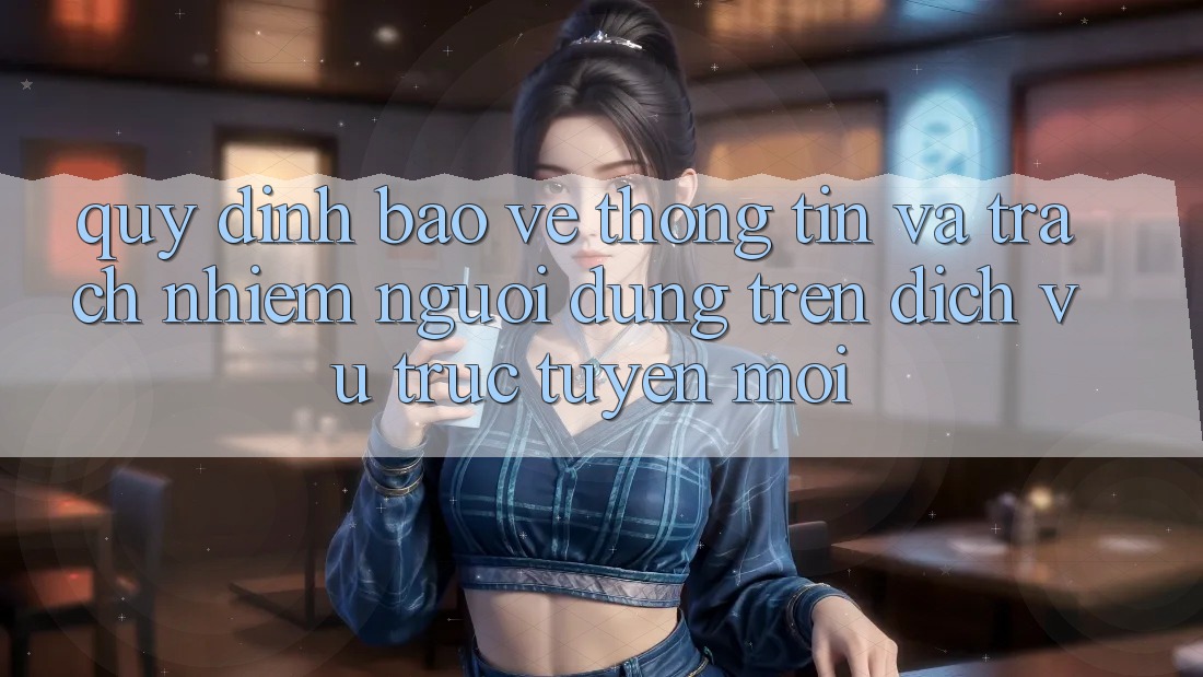 Quy định bảo vệ thông tin và trách nhiệm người dùng trên dịch vụ trực tuyến mới