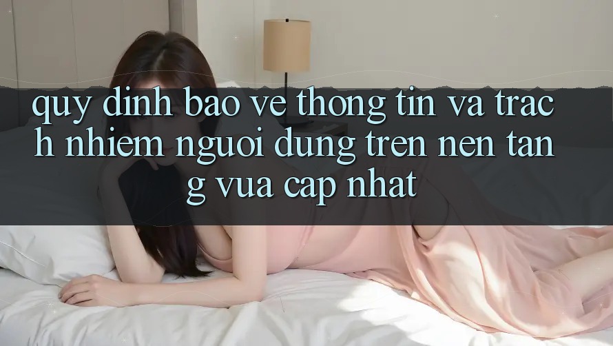 Quy định bảo vệ thông tin và trách nhiệm người dùng trên nền tảng vừa cập nhật