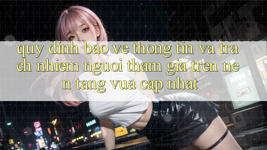 Quy định bảo vệ thông tin và trách nhiệm người tham gia trên nền tảng vừa cập nhật