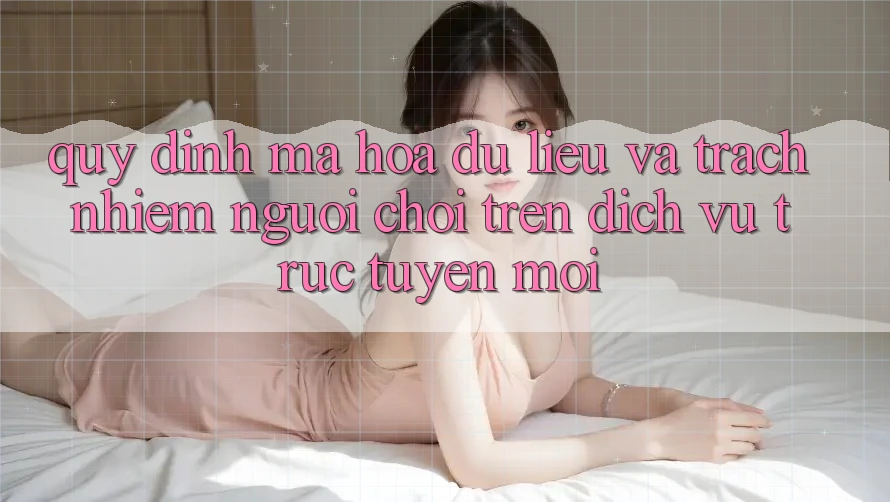 Quy định mã hóa dữ liệu và trách nhiệm người chơi trên dịch vụ trực tuyến mới