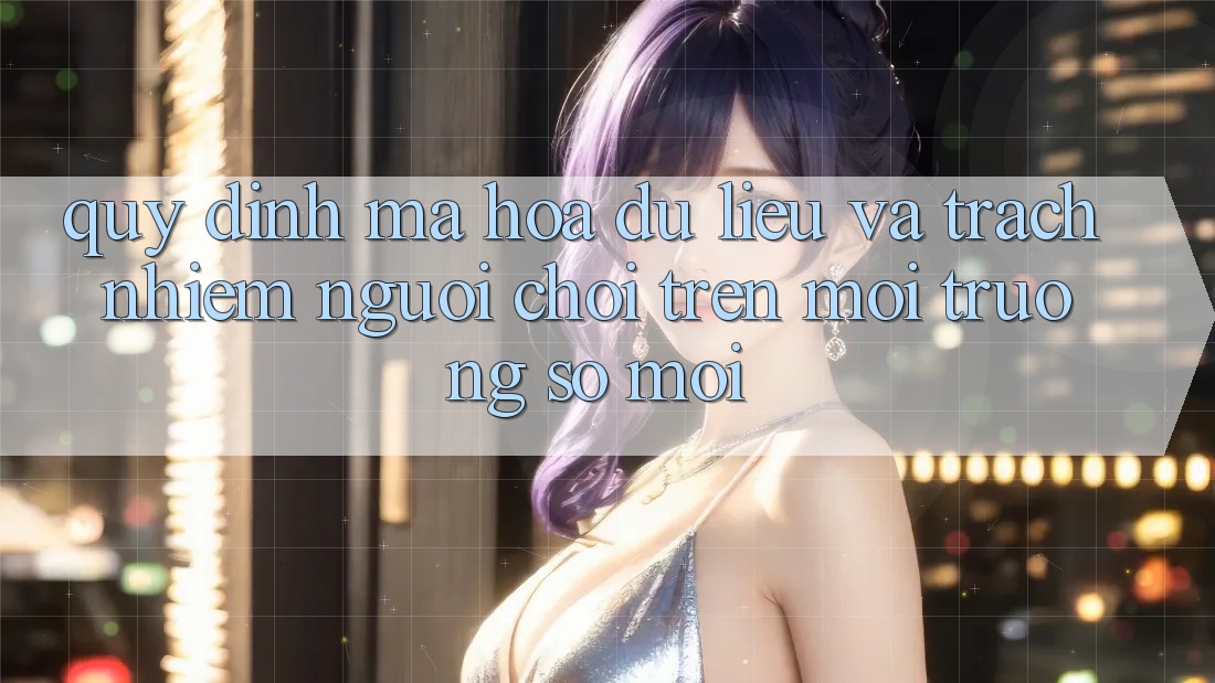 Quy định mã hóa dữ liệu và trách nhiệm người chơi trên môi trường số mới