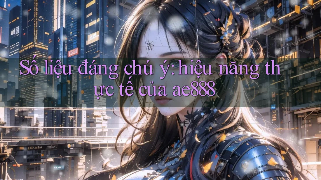 Số liệu đáng chú ý: hiệu năng thực tế của ae888