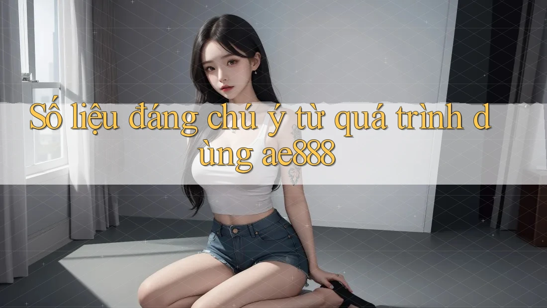 Số liệu đáng chú ý từ quá trình dùng ae888
