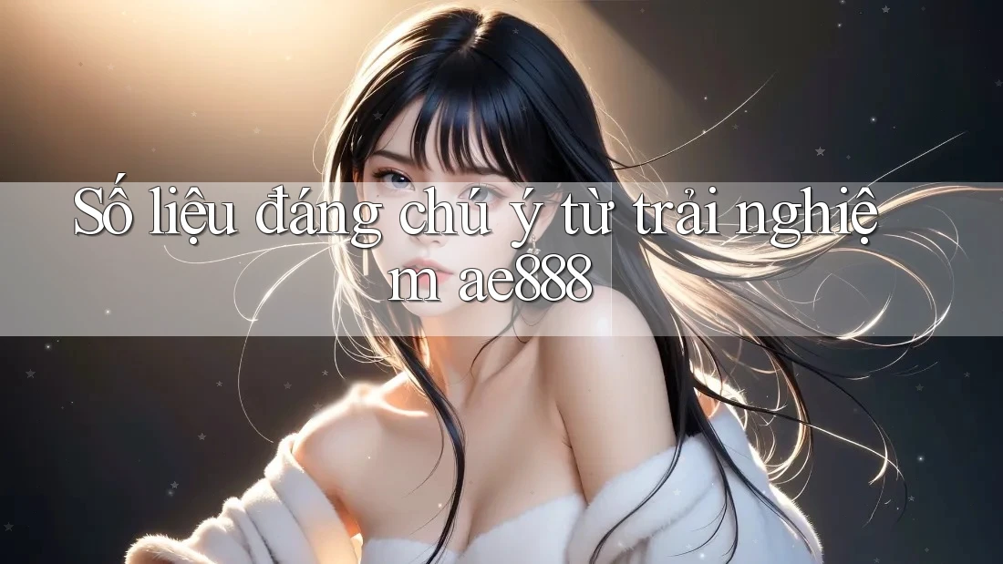 Số liệu đáng chú ý từ trải nghiệm ae888 Số liệu đáng chú ý từ trải nghiệm ae888