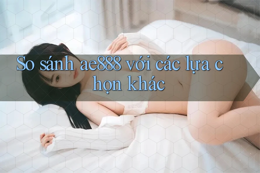 So sánh ae888 với các lựa chọn khác