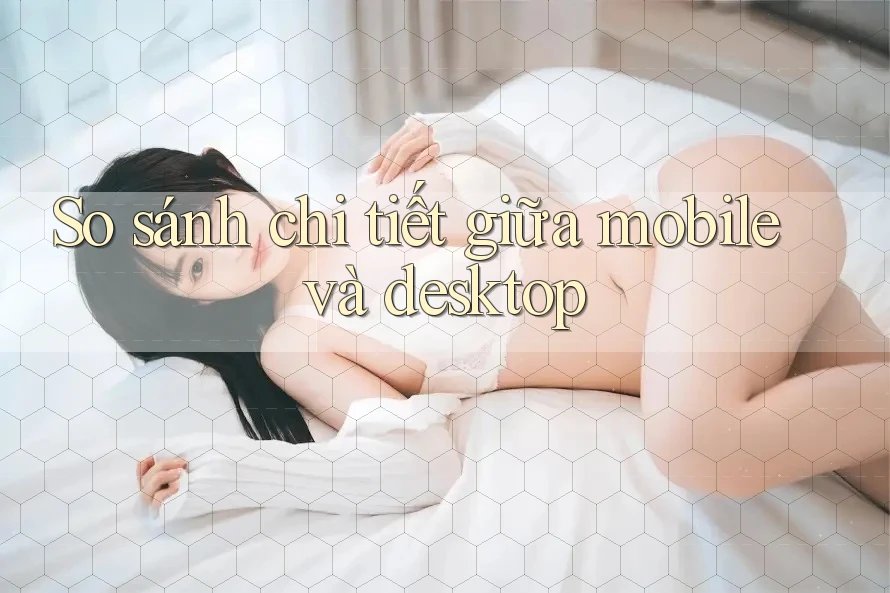 So sánh chi tiết giữa mobile và desktop So sánh chi tiết giữa mobile và desktop