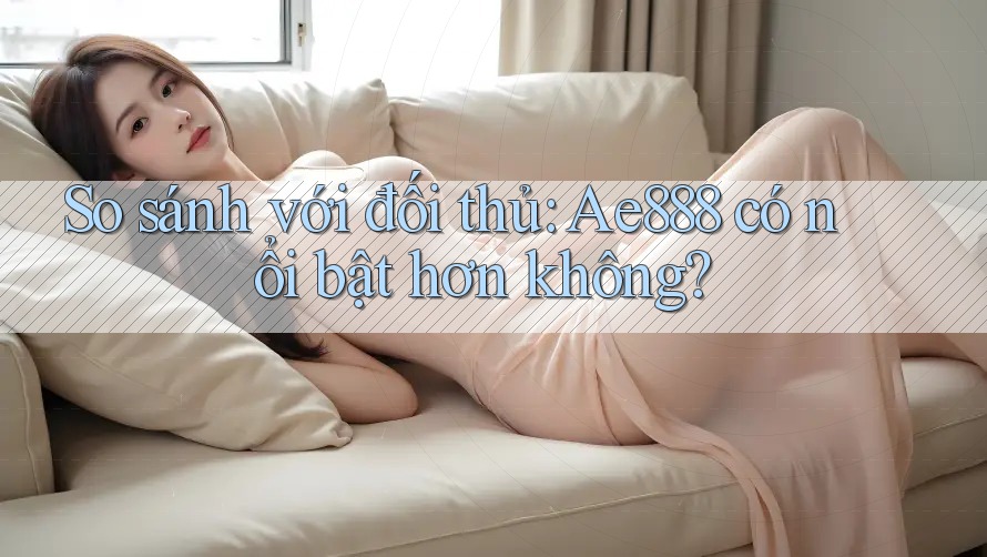 So sánh với đối thủ: Ae888 có nổi bật hơn không?