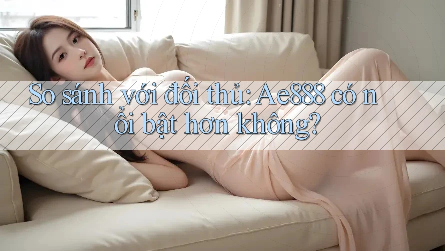 So sánh với đối thủ: Ae888 có nổi bật hơn không?