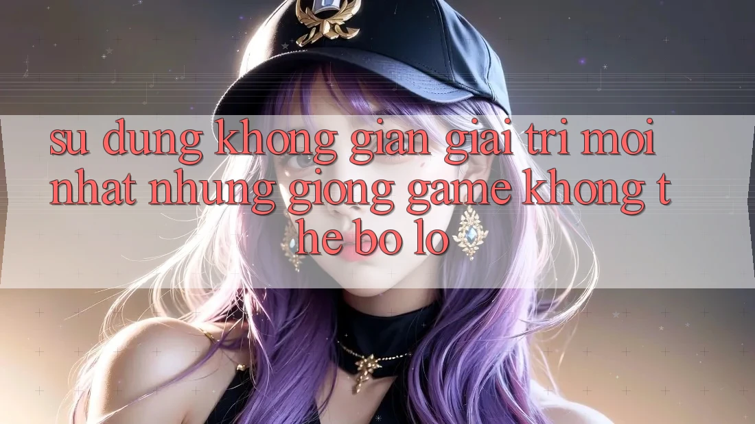 Sử dụng không gian giải trí mới nhất: Những giống game không thể bỏ lỡ