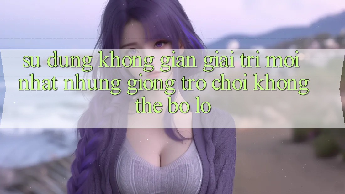 Sử dụng không gian giải trí mới nhất: Những giống trò chơi không thể bỏ lỡ