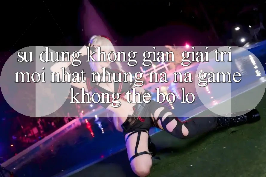 Sử dụng không gian giải trí mới nhất: Những na ná game không thể bỏ lỡ