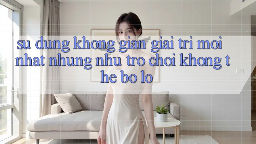 Sử dụng không gian giải trí mới nhất: Những như trò chơi không thể bỏ lỡ Sử dụng không gian giải trí mới nhất: Những như trò chơi không thể bỏ lỡ