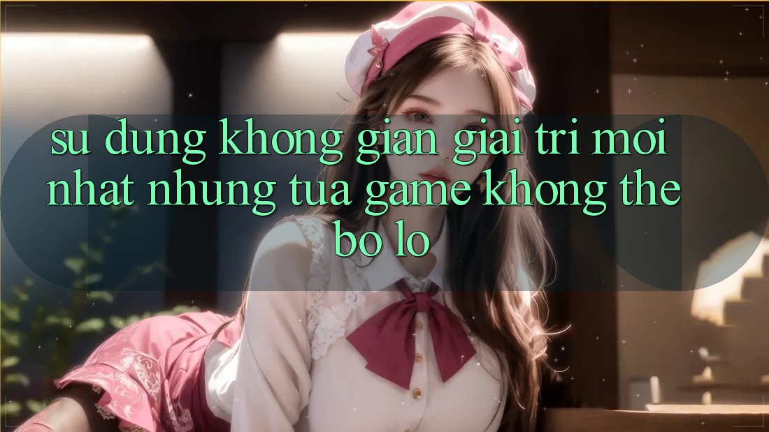 Sử dụng không gian giải trí mới nhất: Những tựa game không thể bỏ lỡ