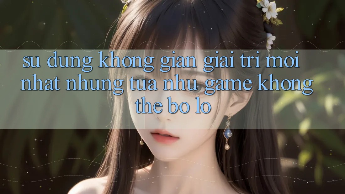 Sử dụng không gian giải trí mới nhất: Những tựa như game không thể bỏ lỡ