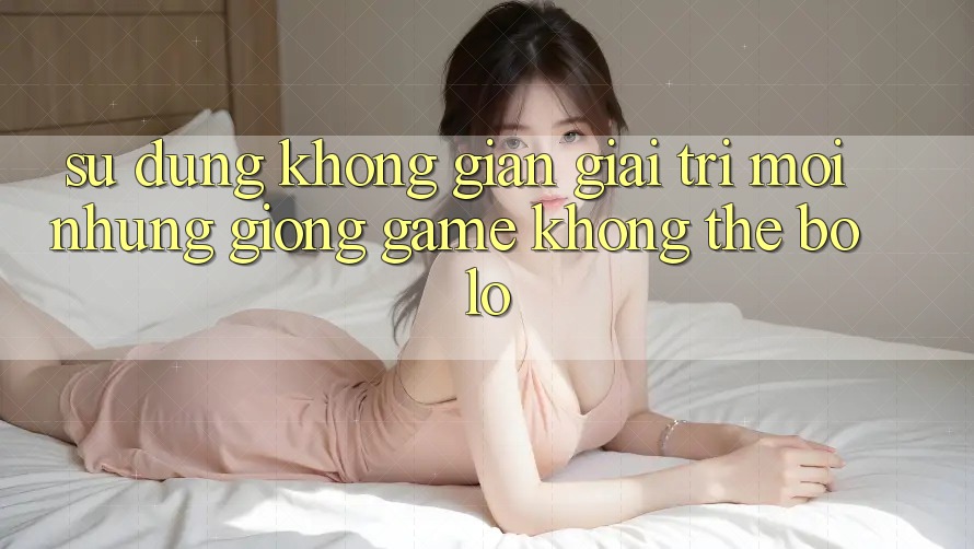 Sử dụng không gian giải trí mới: Những giống game không thể bỏ lỡ