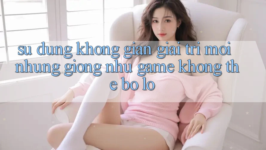 Sử dụng không gian giải trí mới: Những giống như game không thể bỏ lỡ Sử dụng không gian giải trí mới: Những giống như game không thể bỏ lỡ