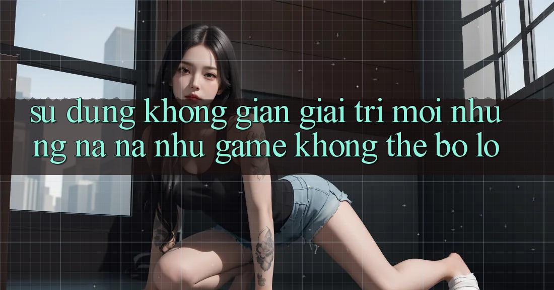 Sử dụng không gian giải trí mới: Những na ná như game không thể bỏ lỡ Sử dụng không gian giải trí mới: Những na ná như game không thể bỏ lỡ