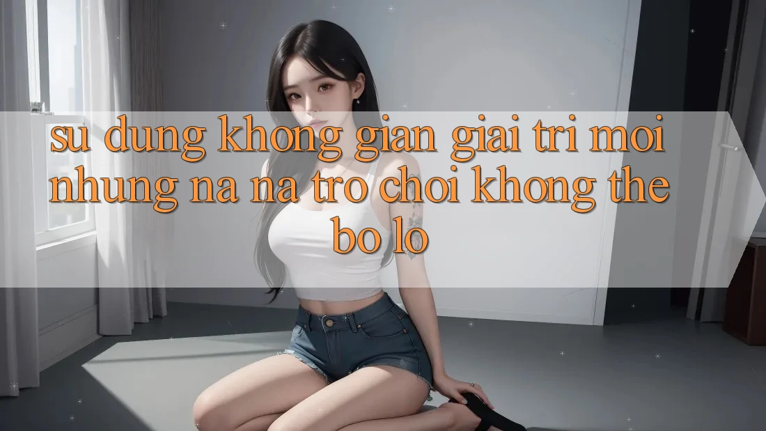 Sử dụng không gian giải trí mới: Những na ná trò chơi không thể bỏ lỡ