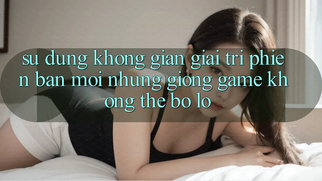Sử dụng không gian giải trí phiên bản mới: Những giống game không thể bỏ lỡ Sử dụng không gian giải trí phiên bản mới: Những giống game không thể bỏ lỡ