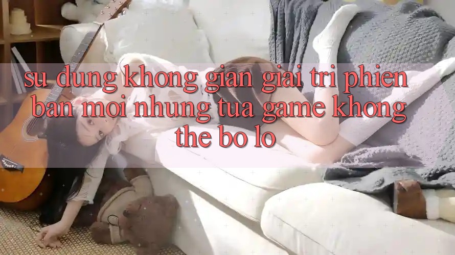 Sử dụng không gian giải trí phiên bản mới: Những tựa game không thể bỏ lỡ