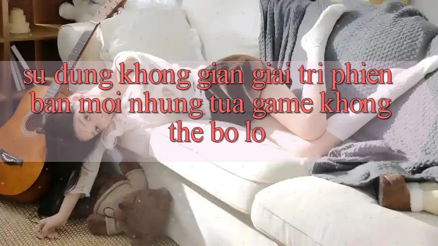 Sử dụng không gian giải trí phiên bản mới: Những tựa game không thể bỏ lỡ Sử dụng không gian giải trí phiên bản mới: Những tựa game không thể bỏ lỡ