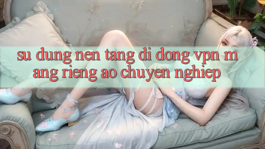 Sử dụng nền tảng di động VPN (Mạng riêng ảo) chuyên nghiệp