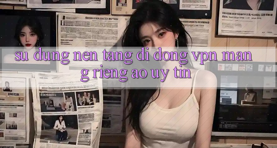 Sử dụng nền tảng di động VPN (Mạng riêng ảo) uy tín