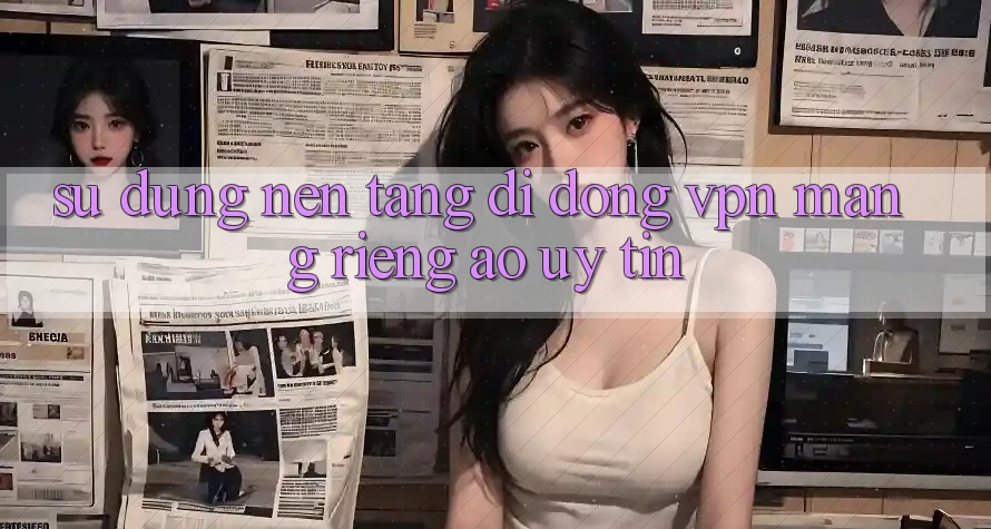 Sử dụng nền tảng di động VPN (Mạng riêng ảo) uy tín